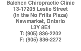 Balchen Chiropractic Clinic 13-17205 Leslie Street (In the No Frills Plaza) Newmarket, Ontario L3Y 8E4 T: (905) 836-2202 F: (905) 836-2272